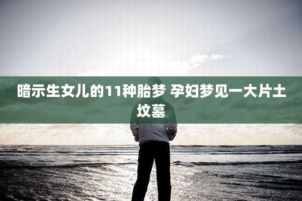 暗示生女儿的11种胎梦 孕妇梦见一大片土坟墓