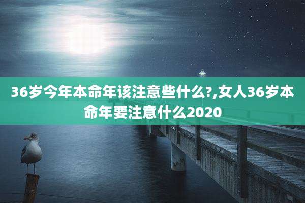 36岁今年本命年该注意些什么?,女人36岁本命年要注意什么2020