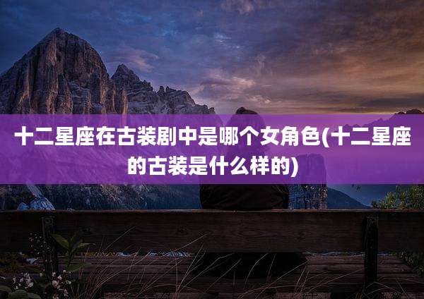 十二星座在古装剧中是哪个女角色(十二星座的古装是什么样的)