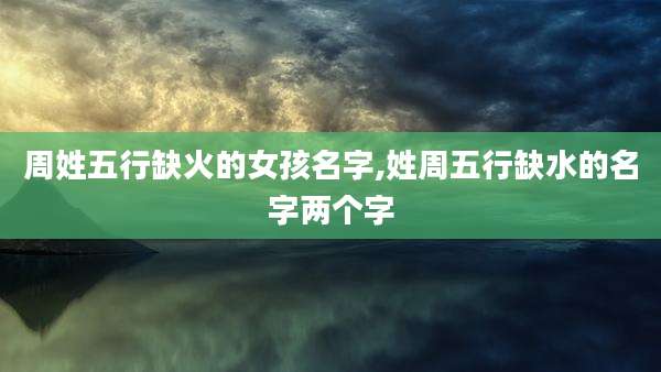 周姓五行缺火的女孩名字,姓周五行缺水的名字两个字