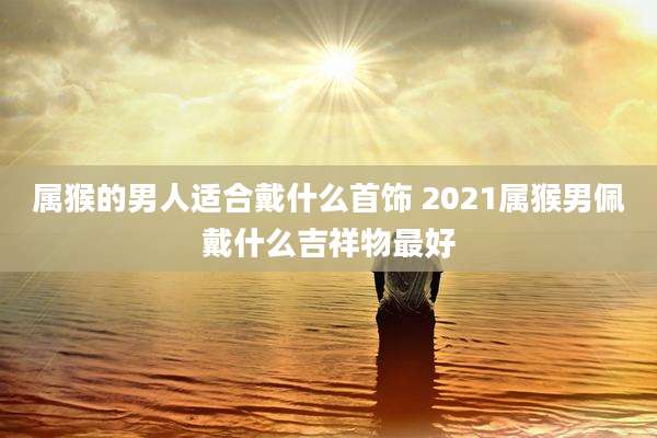 属猴的男人适合戴什么首饰 2021属猴男佩戴什么吉祥物最好