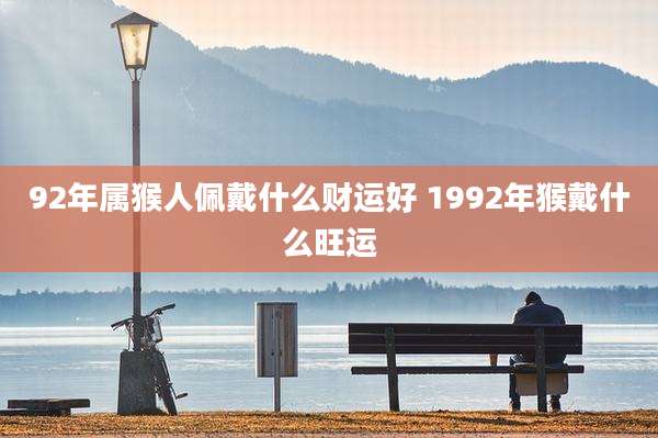 92年属猴人佩戴什么财运好 1992年猴戴什么旺运