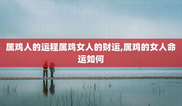 属鸡人的运程属鸡女人的财运,属鸡的女人命运如何