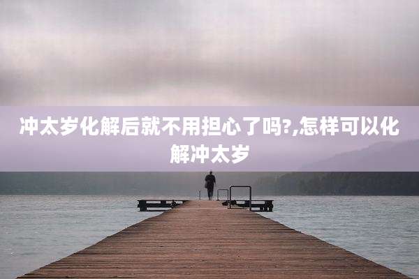 冲太岁化解后就不用担心了吗?,怎样可以化解冲太岁