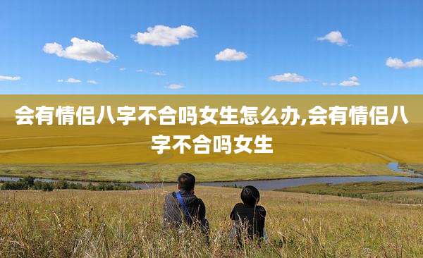 会有情侣八字不合吗女生怎么办,会有情侣八字不合吗女生