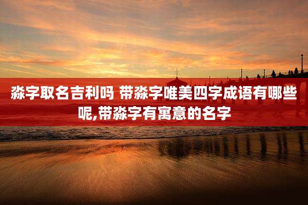 淼字取名吉利吗 带淼字唯美四字成语有哪些呢,带淼字有寓意的名字