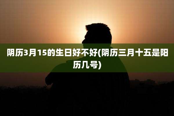 阴历3月15的生日好不好(阴历三月十五是阳历几号)