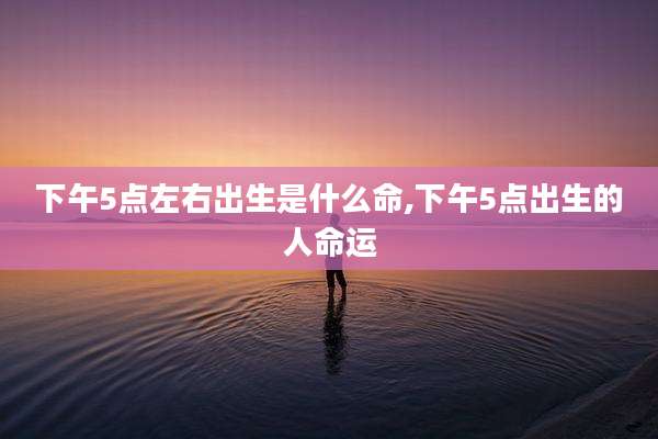 下午5点左右出生是什么命,下午5点出生的人命运