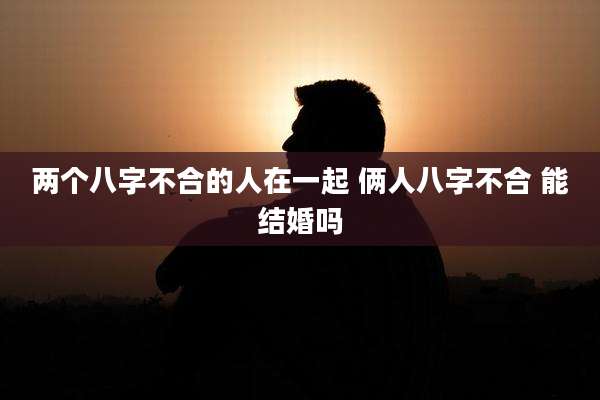 两个八字不合的人在一起 俩人八字不合 能结婚吗