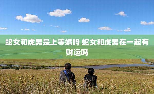 蛇女和虎男是上等婚吗 蛇女和虎男在一起有财运吗