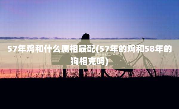 57年鸡和什么属相最配(57年的鸡和58年的狗相克吗)