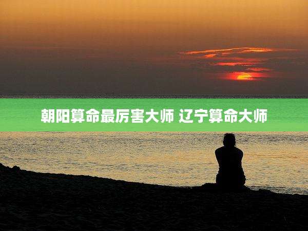 朝阳算命最厉害大师 辽宁算命大师