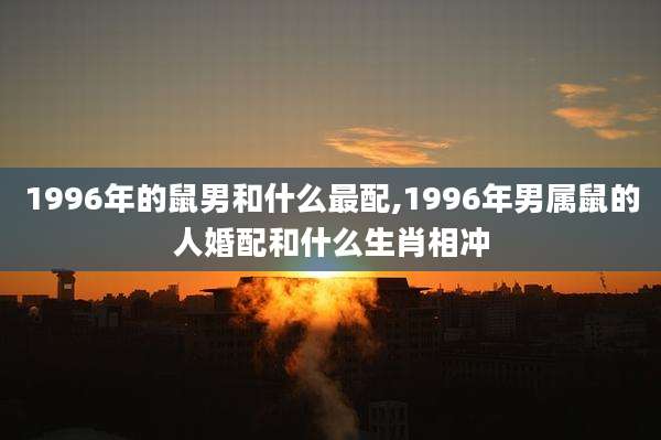 1996年的鼠男和什么最配,1996年男属鼠的人婚配和什么生肖相冲