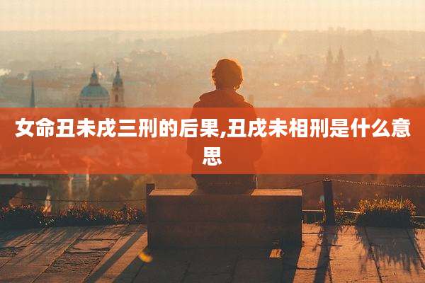 女命丑未戌三刑的后果,丑戌未相刑是什么意思