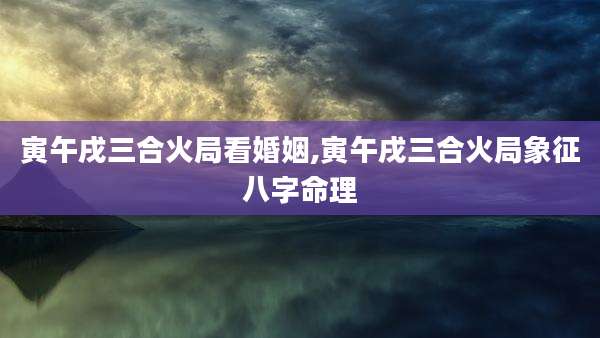 寅午戌三合火局看婚姻,寅午戌三合火局象征八字命理