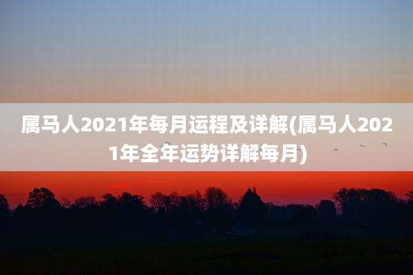 属马人2021年每月运程及详解(属马人2021年全年运势详解每月)