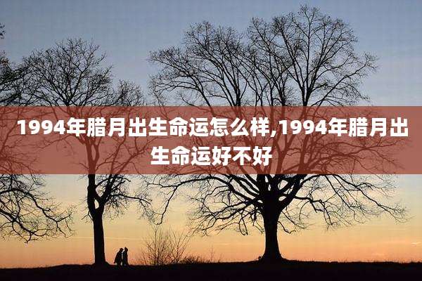 1994年腊月出生命运怎么样,1994年腊月出生命运好不好