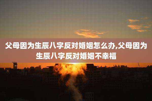 父母因为生辰八字反对婚姻怎么办,父母因为生辰八字反对婚姻不幸福