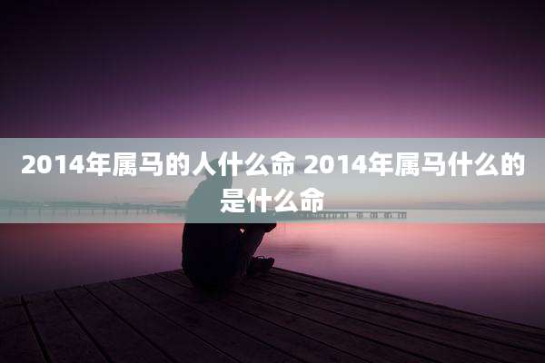 2014年属马的人什么命 2014年属马什么的是什么命