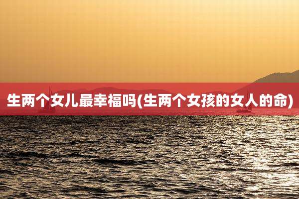 生两个女儿最幸福吗(生两个女孩的女人的命)