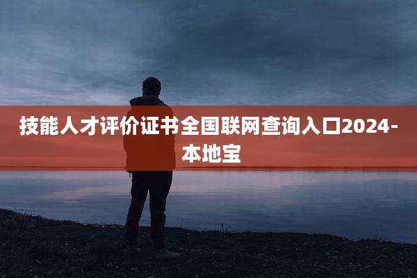 技能人才评价证书全国联网查询入口2024- 本地宝
