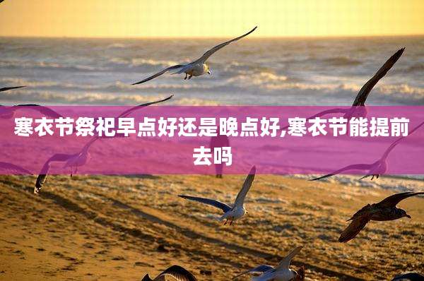 寒衣节祭祀早点好还是晚点好,寒衣节能提前去吗