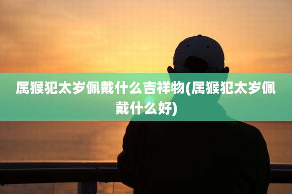属猴犯太岁佩戴什么吉祥物(属猴犯太岁佩戴什么好)
