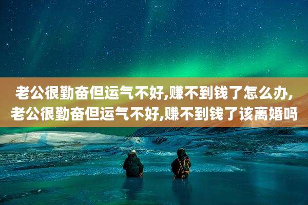 老公很勤奋但运气不好,赚不到钱了怎么办,老公很勤奋但运气不好,赚不到钱了该离婚吗