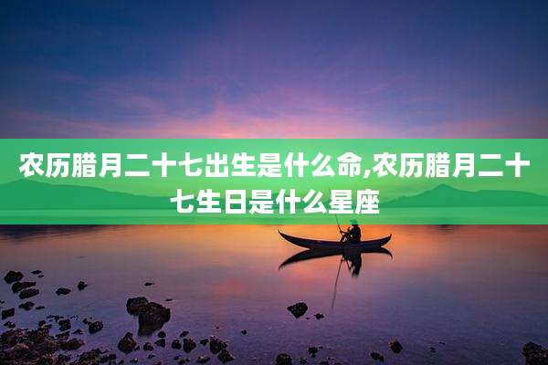农历腊月二十七出生是什么命,农历腊月二十七生日是什么星座