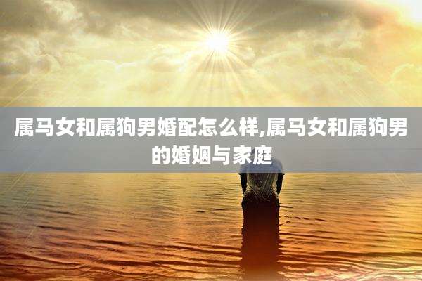 属马女和属狗男婚配怎么样,属马女和属狗男的婚姻与家庭