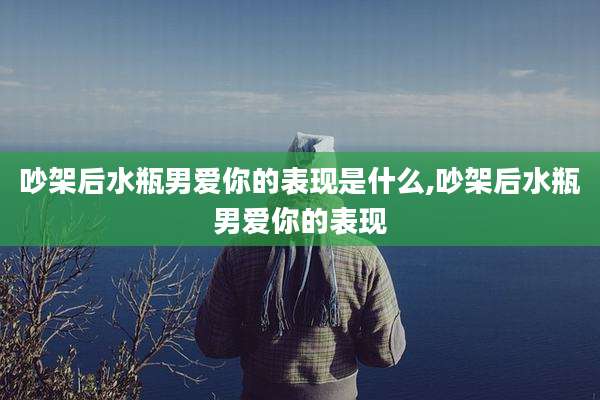 吵架后水瓶男爱你的表现是什么,吵架后水瓶男爱你的表现