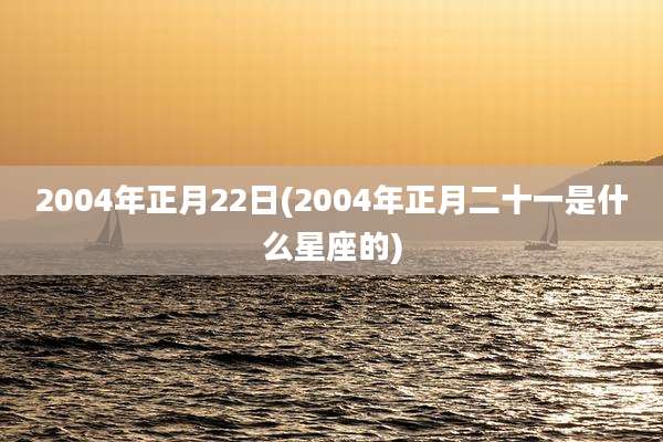 2004年正月22日(2004年正月二十一是什么星座的)
