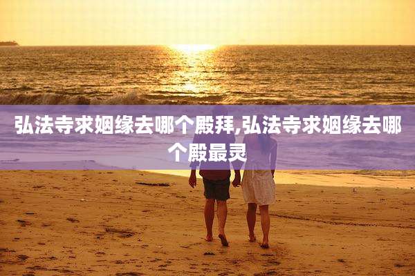 弘法寺求姻缘去哪个殿拜,弘法寺求姻缘去哪个殿最灵