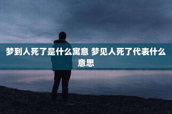 梦到人死了是什么寓意 梦见人死了代表什么意思
