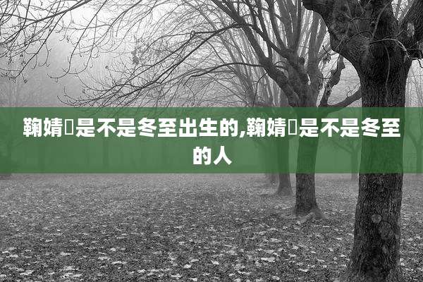 鞠婧祎是不是冬至出生的,鞠婧祎是不是冬至的人