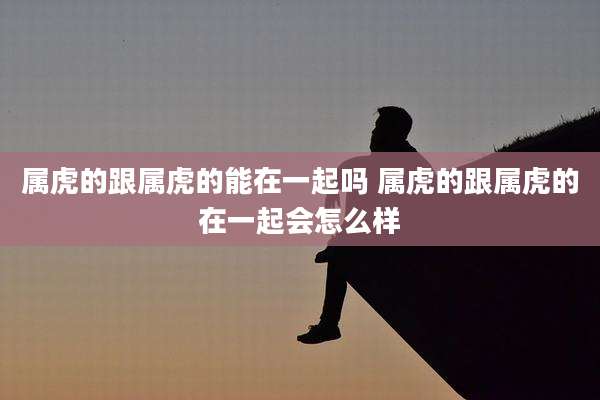 属虎的跟属虎的能在一起吗 属虎的跟属虎的在一起会怎么样