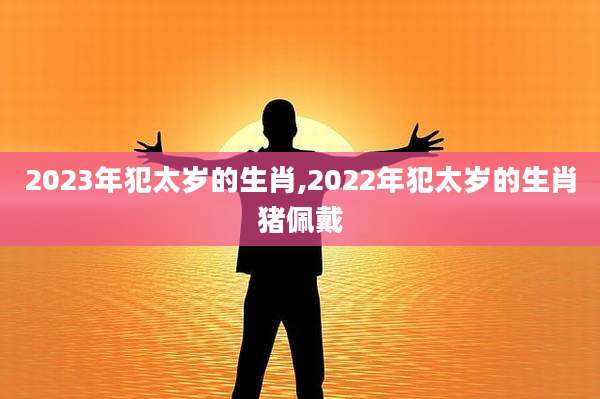 2023年犯太岁的生肖,2022年犯太岁的生肖猪佩戴