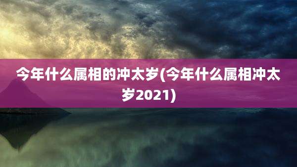 今年什么属相的冲太岁(今年什么属相冲太岁2021)
