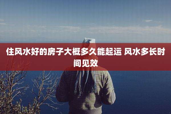 住风水好的房子大概多久能起运 风水多长时间见效