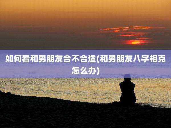 如何看和男朋友合不合适(和男朋友八字相克怎么办)