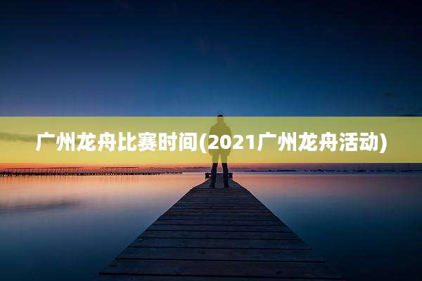 广州龙舟比赛时间(2021广州龙舟活动)