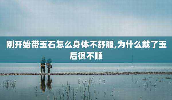 刚开始带玉石怎么身体不舒服,为什么戴了玉后很不顺