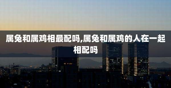 属兔和属鸡相最配吗,属兔和属鸡的人在一起相配吗