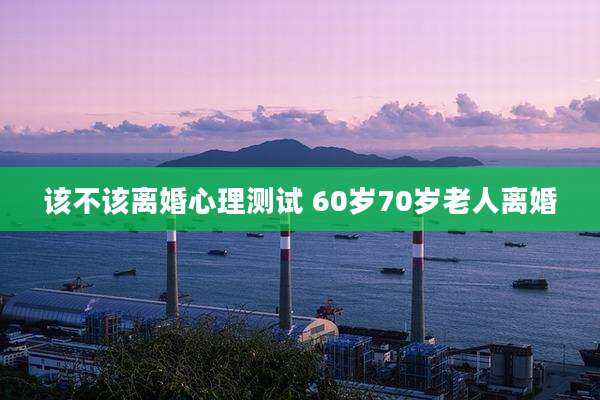 该不该离婚心理测试 60岁70岁老人离婚