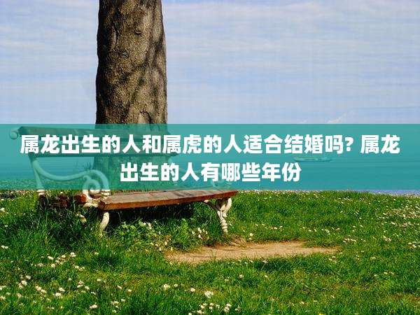 属龙出生的人和属虎的人适合结婚吗? 属龙出生的人有哪些年份