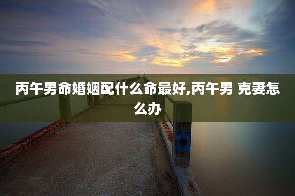 丙午男命婚姻配什么命最好,丙午男 克妻怎么办