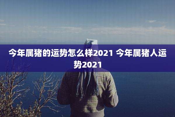 今年属猪的运势怎么样2021 今年属猪人运势2021