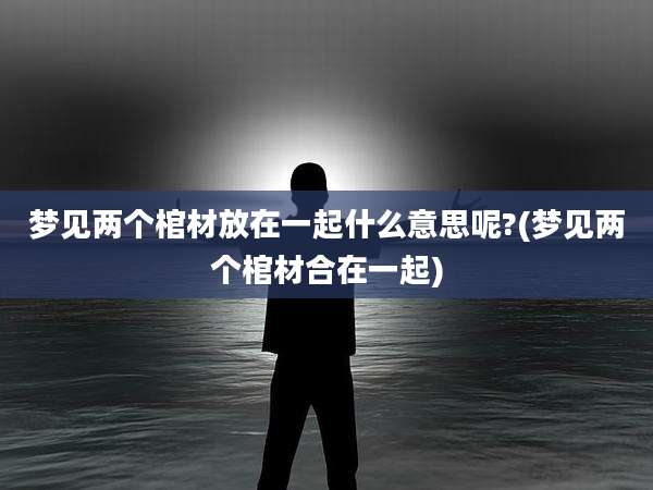 梦见两个棺材放在一起什么意思呢?(梦见两个棺材合在一起)
