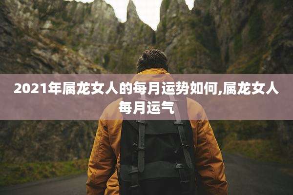 2021年属龙女人的每月运势如何,属龙女人每月运气