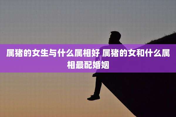 属猪的女生与什么属相好 属猪的女和什么属相最配婚姻
